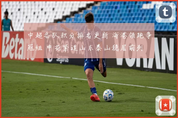 中超各队积分排名更新 海港领跑争冠组 申花紧追山东泰山稳居前列