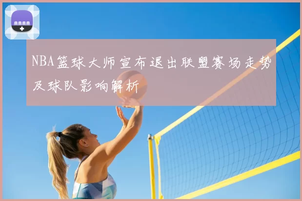 NBA篮球大师宣布退出联盟赛场走势及球队影响解析