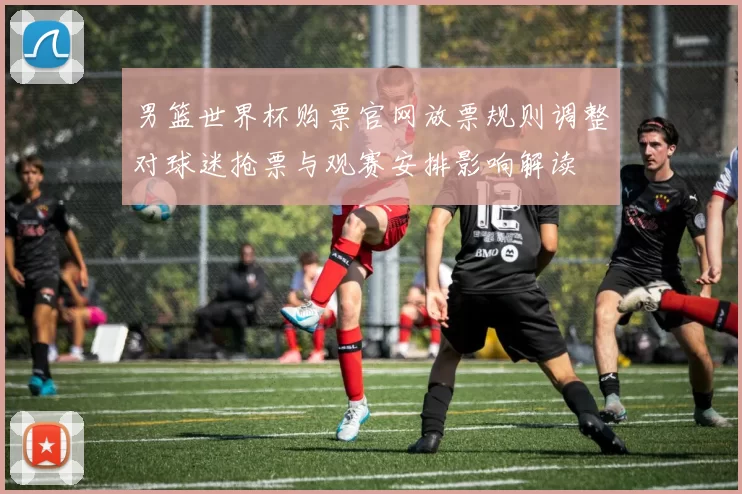 男篮世界杯购票官网放票规则调整对球迷抢票与观赛安排影响解读